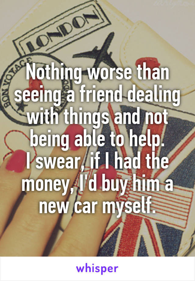 Nothing worse than seeing a friend dealing with things and not being able to help.
I swear, if I had the money, I'd buy him a new car myself.