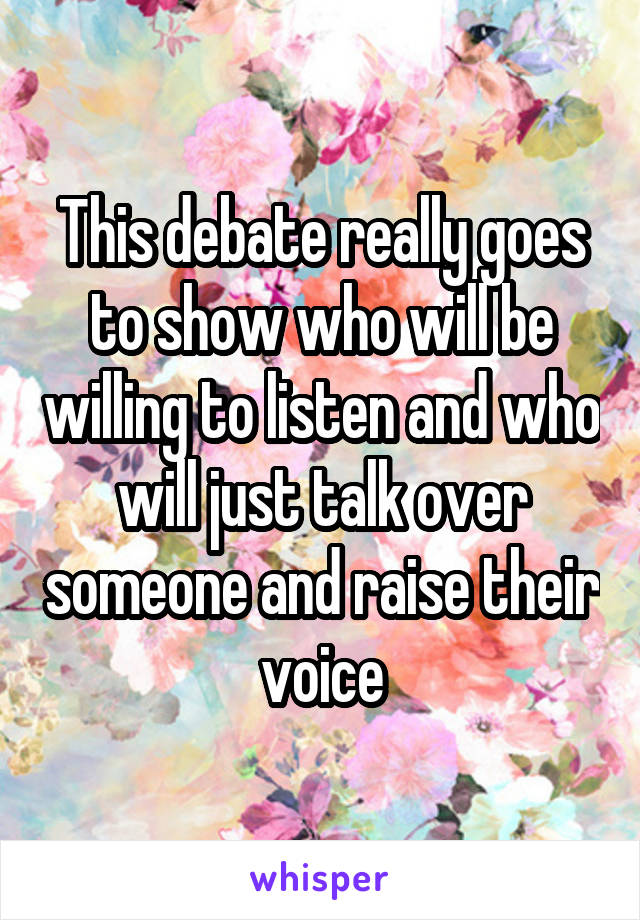 This debate really goes to show who will be willing to listen and who will just talk over someone and raise their voice