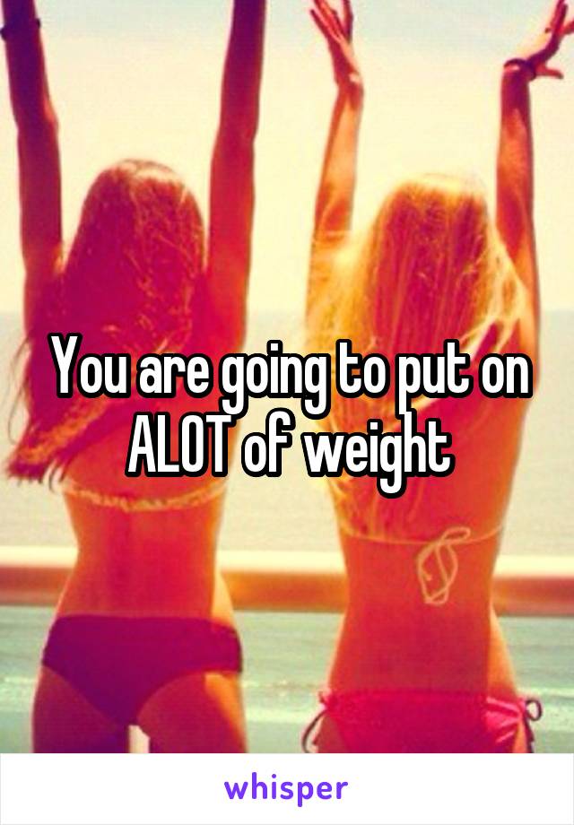 You are going to put on ALOT of weight