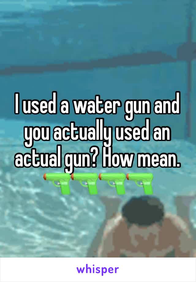 I used a water gun and you actually used an actual gun? How mean. 🔫🔫🔫🔫