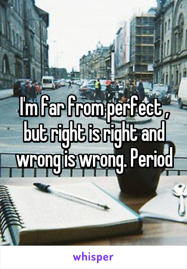 I'm far from perfect , but right is right and wrong is wrong. Period