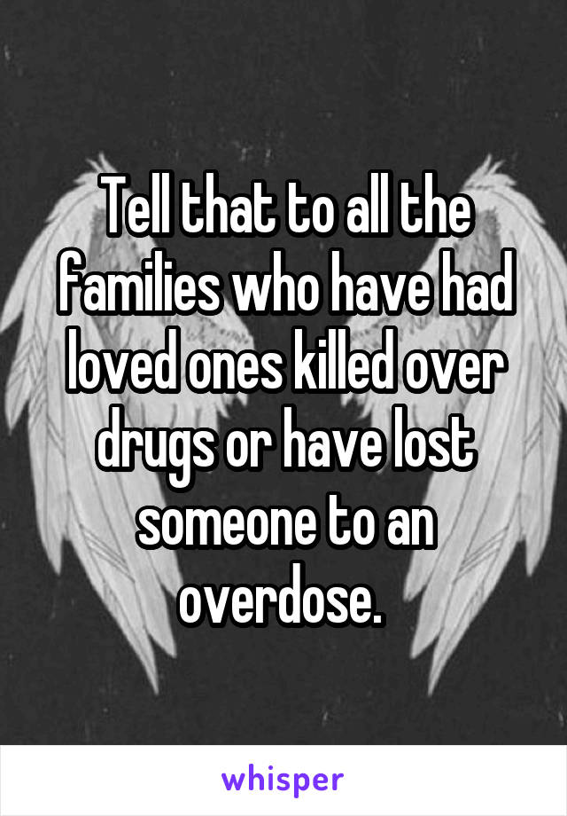 Tell that to all the families who have had loved ones killed over drugs or have lost someone to an overdose. 