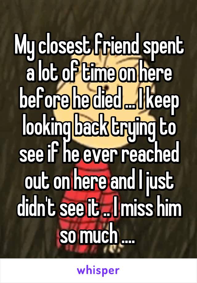 My closest friend spent a lot of time on here before he died ... I keep looking back trying to see if he ever reached out on here and I just didn't see it .. I miss him so much .... 