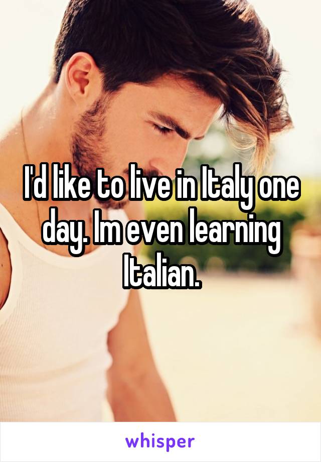 I'd like to live in Italy one day. Im even learning Italian.