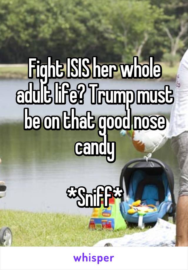 Fight ISIS her whole adult life? Trump must be on that good nose candy

*Sniff*