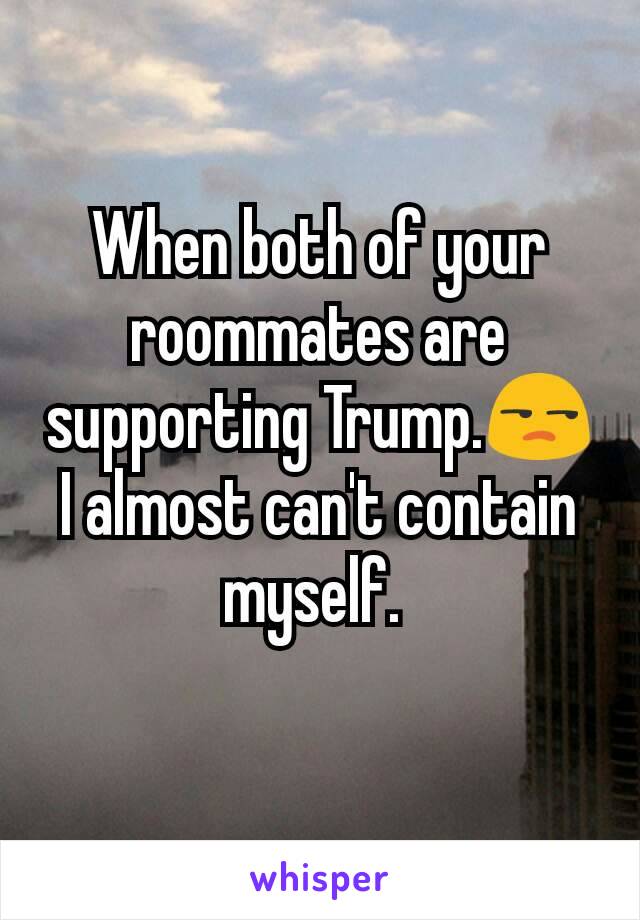 When both of your roommates are supporting Trump.😒
I almost can't contain myself. 
