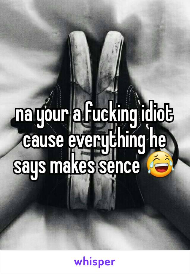 na your a fucking idiot cause everything he says makes sence 😂