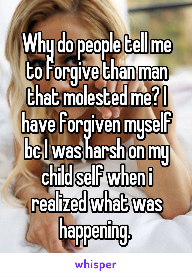 Why do people tell me to forgive than man that molested me? I have forgiven myself bc I was harsh on my child self when i realized what was happening. 