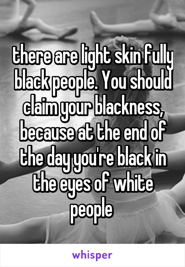 there are light skin fully black people. You should claim your blackness, because at the end of the day you're black in the eyes of white people 