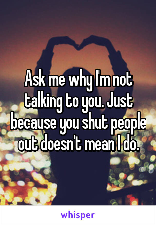 Ask me why I'm not talking to you. Just because you shut people out doesn't mean I do.