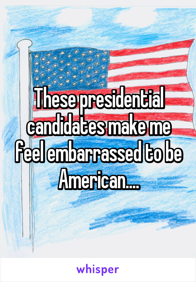 These presidential candidates make me feel embarrassed to be American....