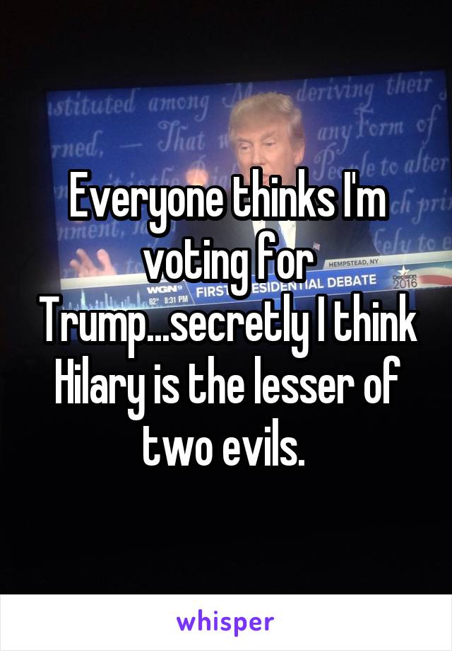 Everyone thinks I'm voting for Trump...secretly I think Hilary is the lesser of two evils. 