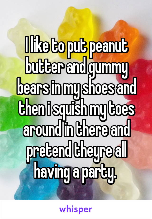 I like to put peanut butter and gummy bears in my shoes and then i squish my toes around in there and pretend theyre all having a party. 