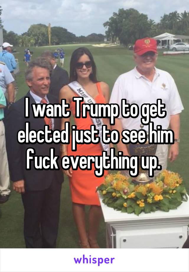 I want Trump to get elected just to see him fuck everything up. 