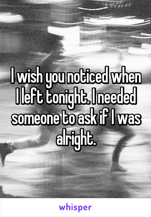 I wish you noticed when I left tonight. I needed someone to ask if I was alright.