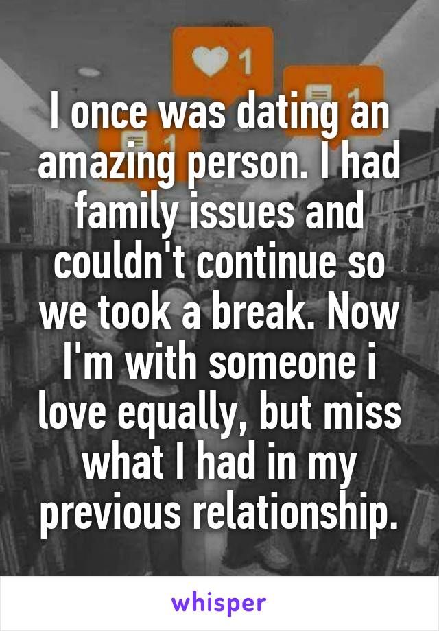 I once was dating an amazing person. I had family issues and couldn't continue so we took a break. Now I'm with someone i love equally, but miss what I had in my previous relationship.