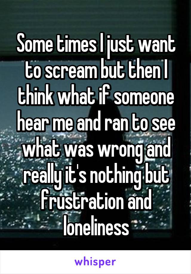 Some times I just want to scream but then I think what if someone hear me and ran to see what was wrong and really it's nothing but frustration and loneliness