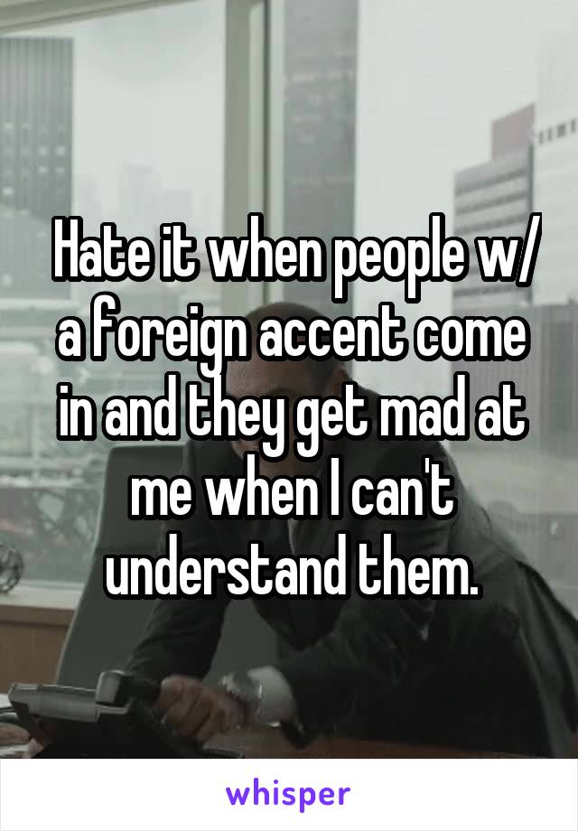  Hate it when people w/ a foreign accent come in and they get mad at me when I can't understand them.