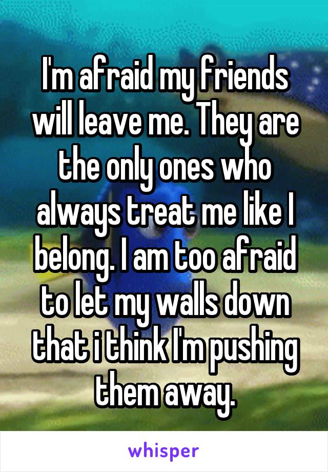 I'm afraid my friends will leave me. They are the only ones who always treat me like I belong. I am too afraid to let my walls down that i think I'm pushing them away.