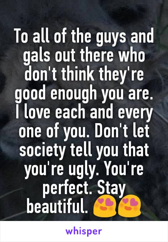 To all of the guys and gals out there who don't think they're good enough you are. I love each and every one of you. Don't let society tell you that you're ugly. You're perfect. Stay beautiful. 😍😍