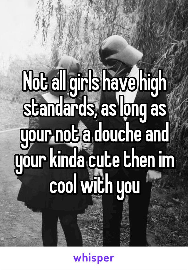 Not all girls have high standards, as long as your not a douche and your kinda cute then im cool with you