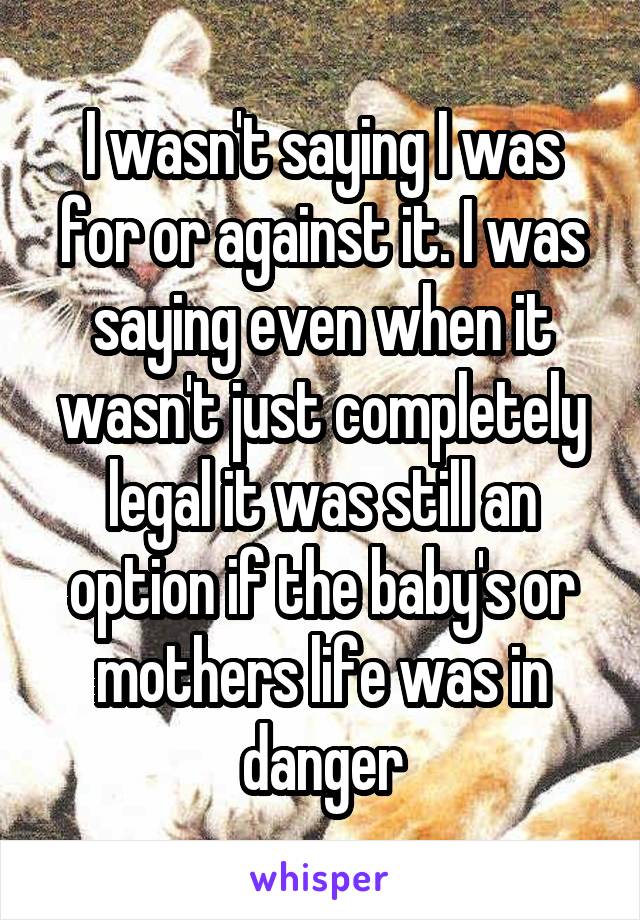 I wasn't saying I was for or against it. I was saying even when it wasn't just completely legal it was still an option if the baby's or mothers life was in danger