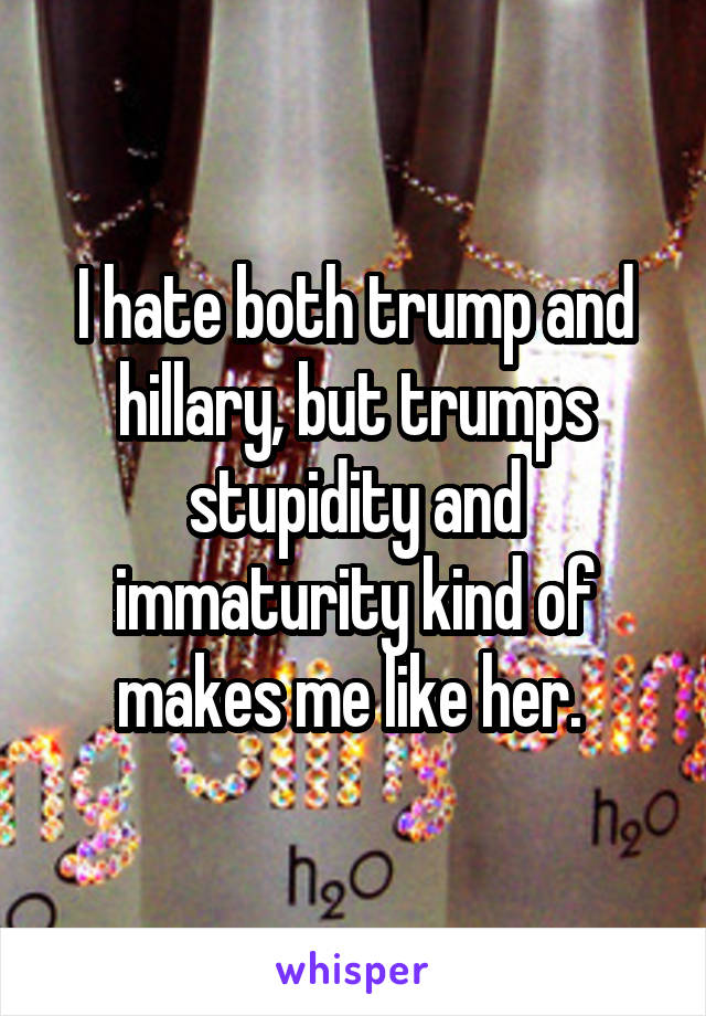 I hate both trump and hillary, but trumps stupidity and immaturity kind of makes me like her. 