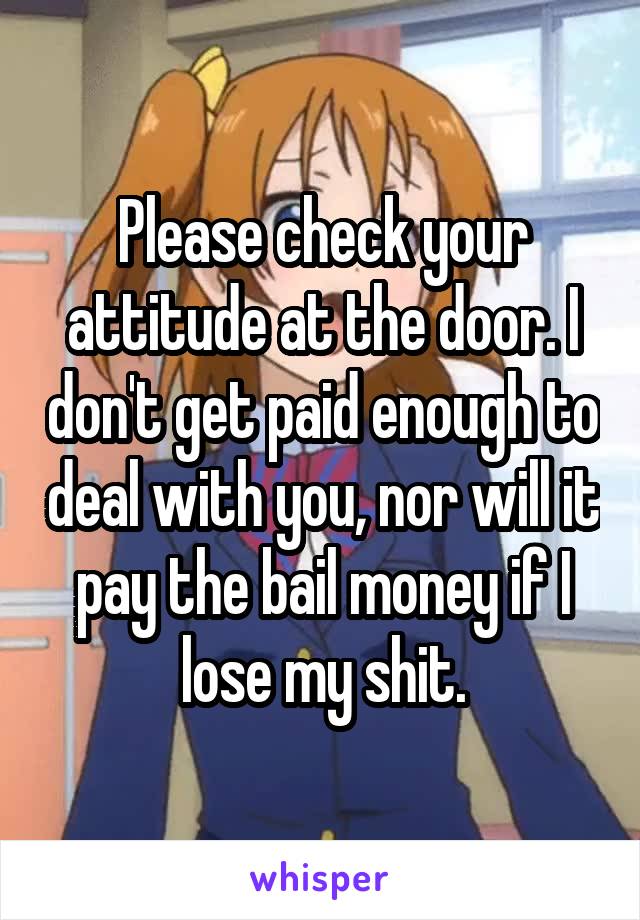 Please check your attitude at the door. I don't get paid enough to deal with you, nor will it pay the bail money if I lose my shit.