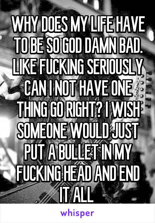 WHY DOES MY LIFE HAVE TO BE SO GOD DAMN BAD. LIKE FUCKING SERIOUSLY CAN I NOT HAVE ONE THING GO RIGHT? I WISH SOMEONE WOULD JUST PUT A BULLET IN MY FUCKING HEAD AND END IT ALL 