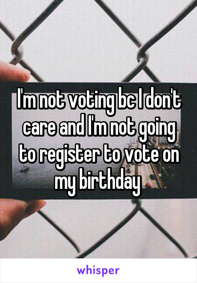 I'm not voting bc I don't care and I'm not going to register to vote on my birthday 