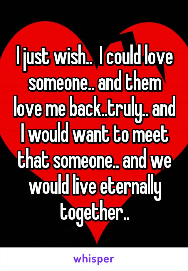 I just wish..  I could love someone.. and them love me back..truly.. and I would want to meet that someone.. and we would live eternally together..