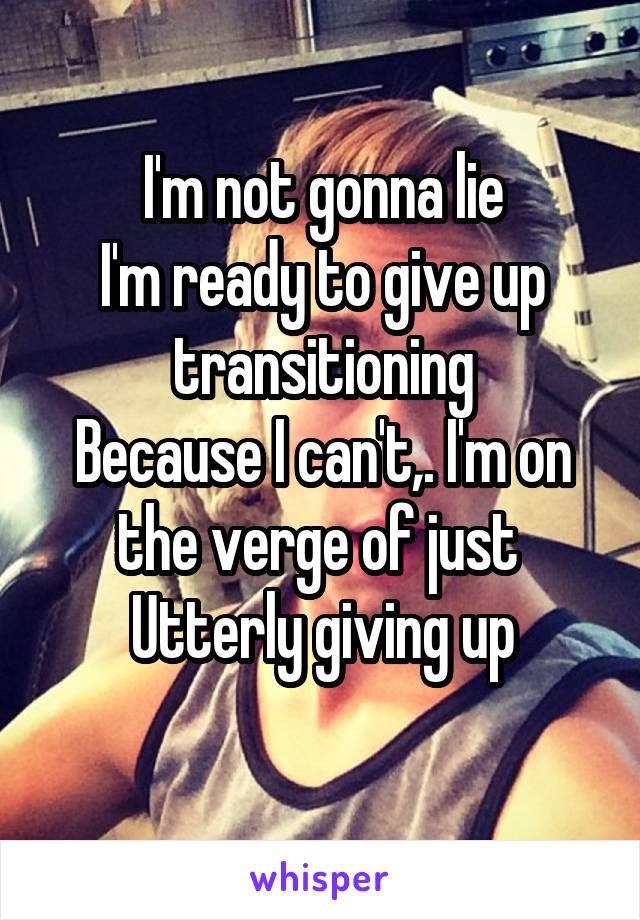 I'm not gonna lie
I'm ready to give up transitioning
Because I can't,. I'm on the verge of just 
Utterly giving up
