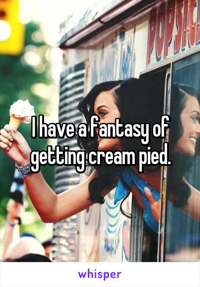 I have a fantasy of getting cream pied.