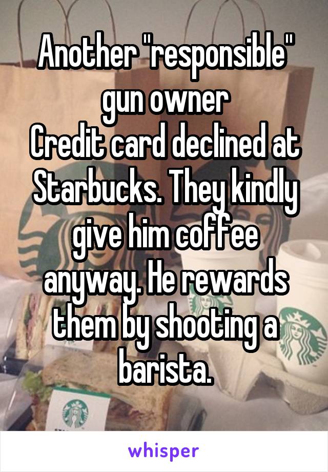 Another "responsible" gun owner
Credit card declined at Starbucks. They kindly give him coffee anyway. He rewards them by shooting a barista.
