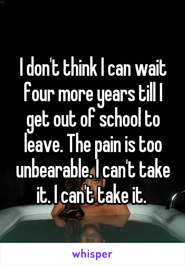 I don't think I can wait four more years till I get out of school to leave. The pain is too unbearable. I can't take it. I can't take it. 