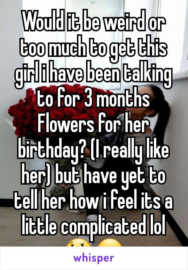 Would it be weird or too much to get this girl i have been talking to for 3 months Flowers for her birthday? (I really like her) but have yet to tell her how i feel its a little complicated lol 🤔😏