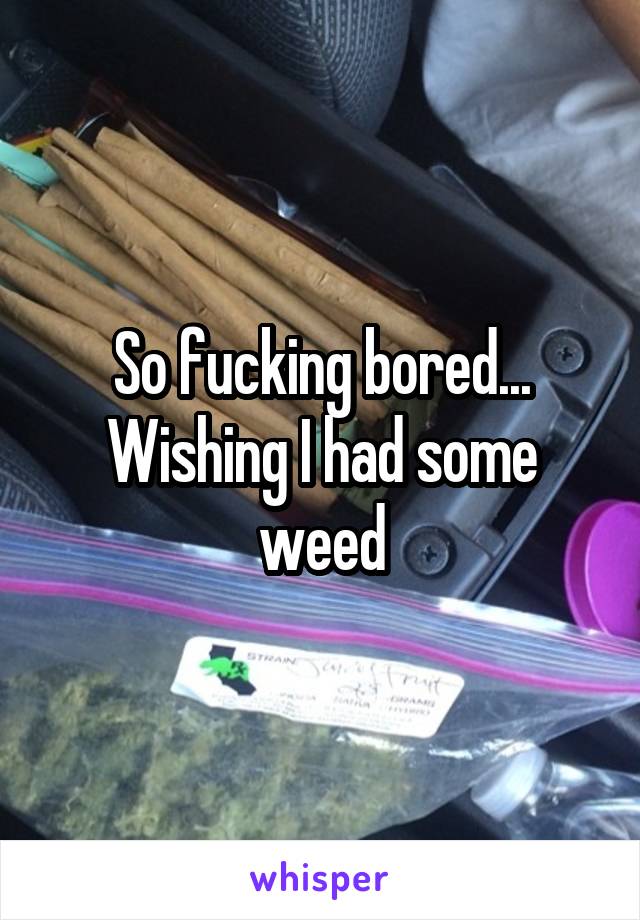 So fucking bored... Wishing I had some weed