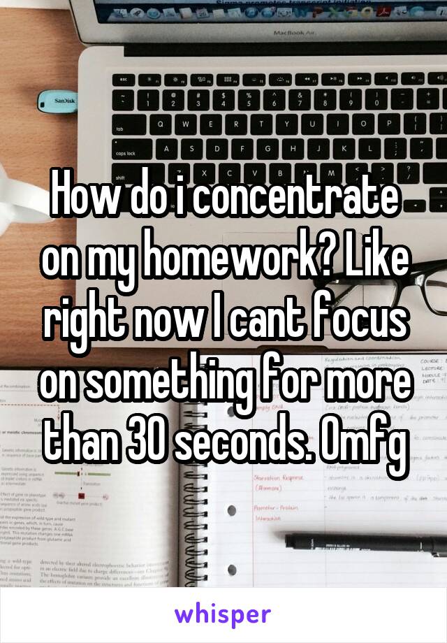 How do i concentrate on my homework? Like right now I cant focus on something for more than 30 seconds. Omfg