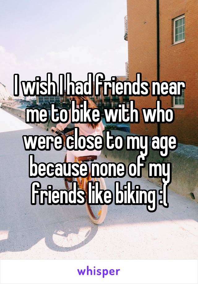 I wish I had friends near me to bike with who were close to my age because none of my friends like biking :(