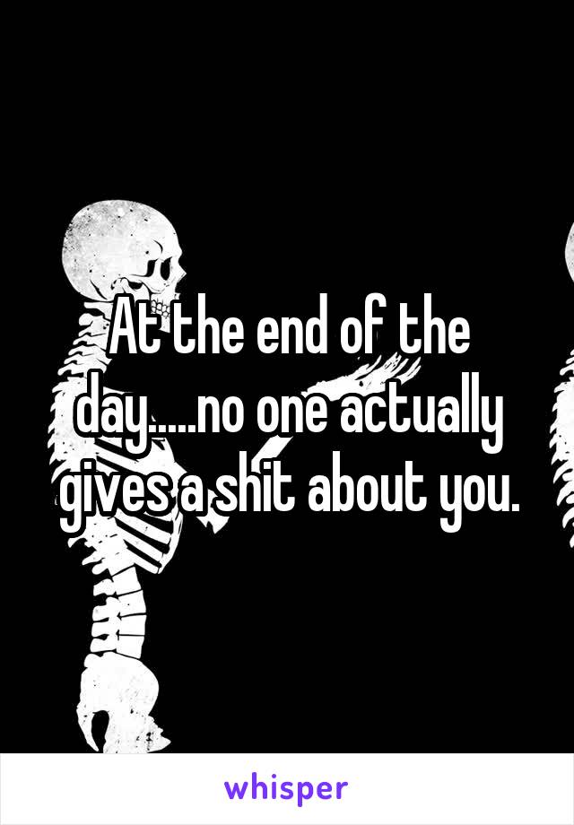 At the end of the day.....no one actually gives a shit about you.