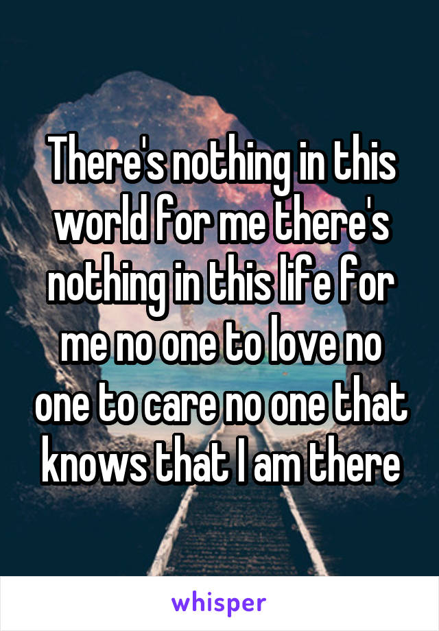 There's nothing in this world for me there's nothing in this life for me no one to love no one to care no one that knows that I am there