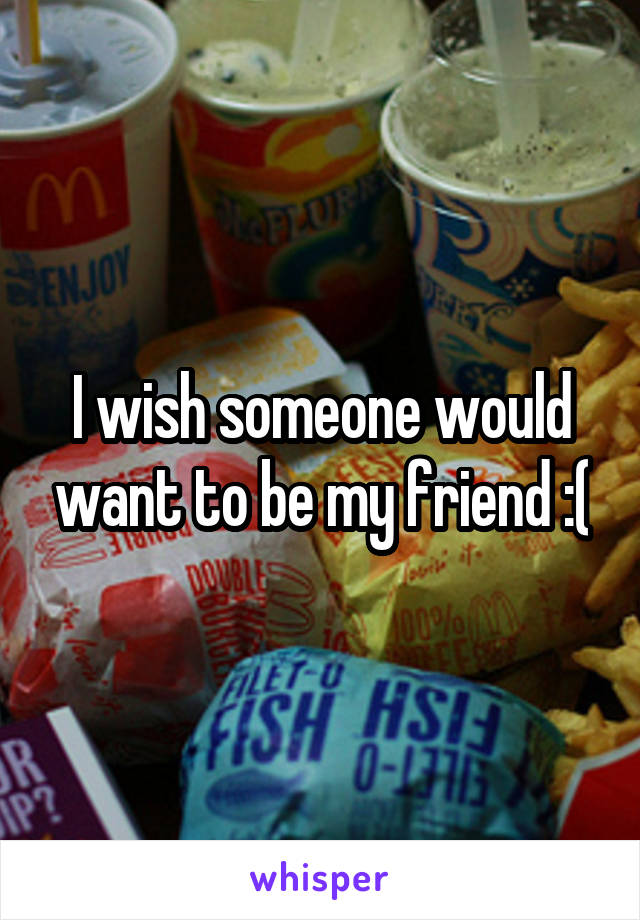 I wish someone would want to be my friend :(