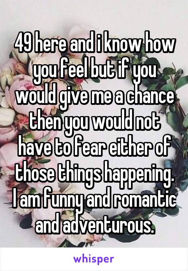 49 here and i know how you feel but if you would give me a chance then you would not have to fear either of those things happening. I am funny and romantic and adventurous.