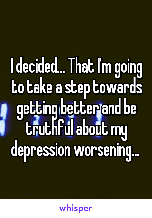 I decided... That I'm going to take a step towards getting better and be truthful about my depression worsening... 