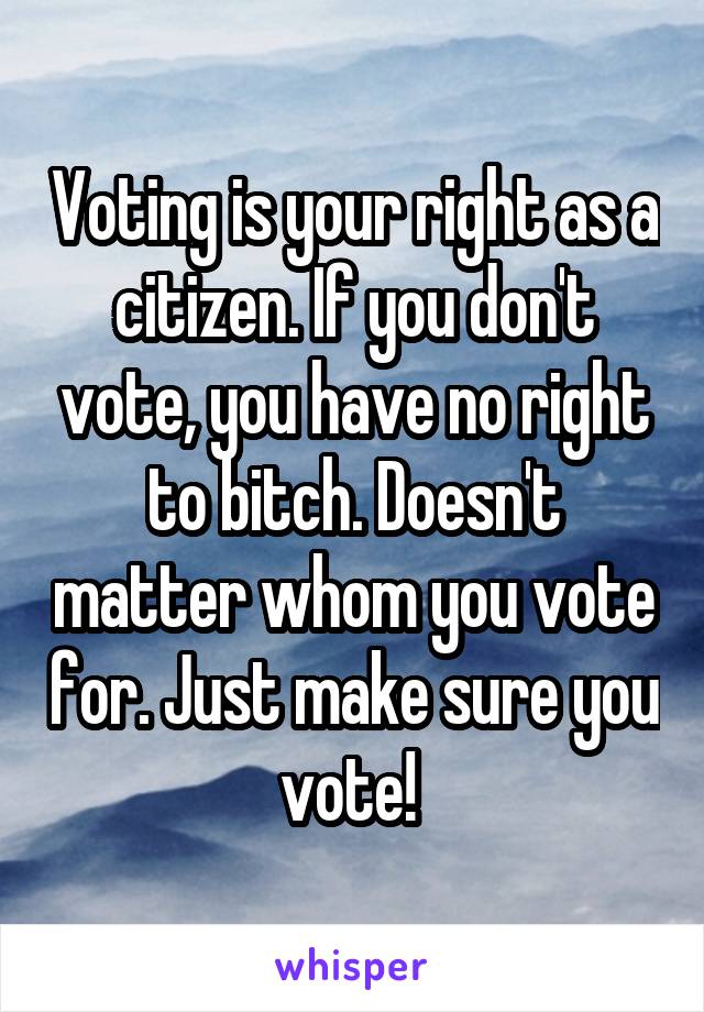 Voting is your right as a citizen. If you don't vote, you have no right to bitch. Doesn't matter whom you vote for. Just make sure you vote! 