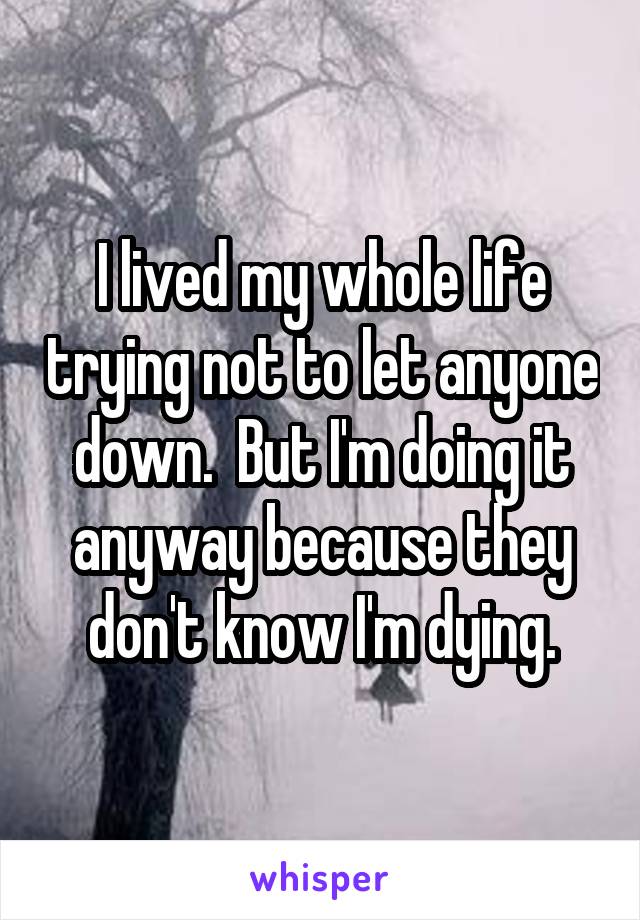 I lived my whole life trying not to let anyone down.  But I'm doing it anyway because they don't know I'm dying.