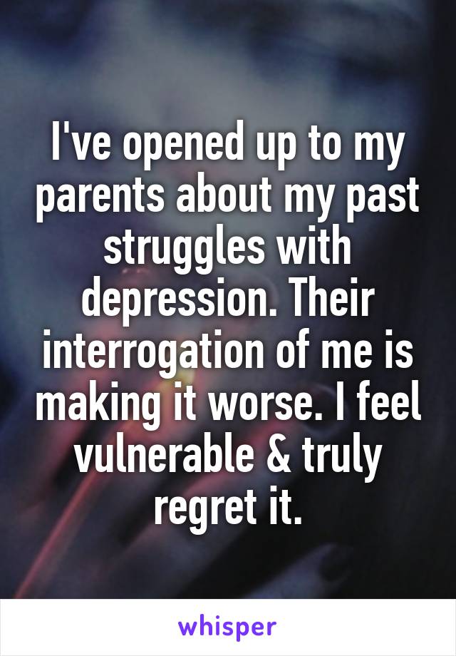 I've opened up to my parents about my past struggles with depression. Their interrogation of me is making it worse. I feel vulnerable & truly regret it.