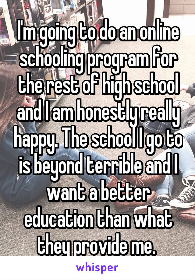 I'm going to do an online schooling program for the rest of high school and I am honestly really happy. The school I go to is beyond terrible and I want a better education than what they provide me. 