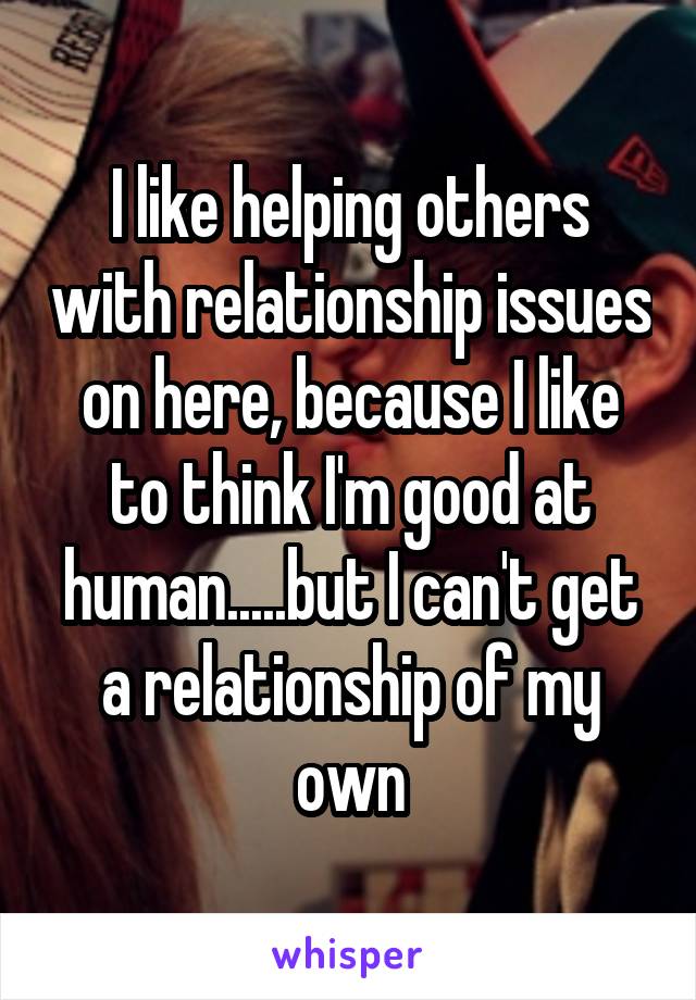 I like helping others with relationship issues on here, because I like to think I'm good at human.....but I can't get a relationship of my own