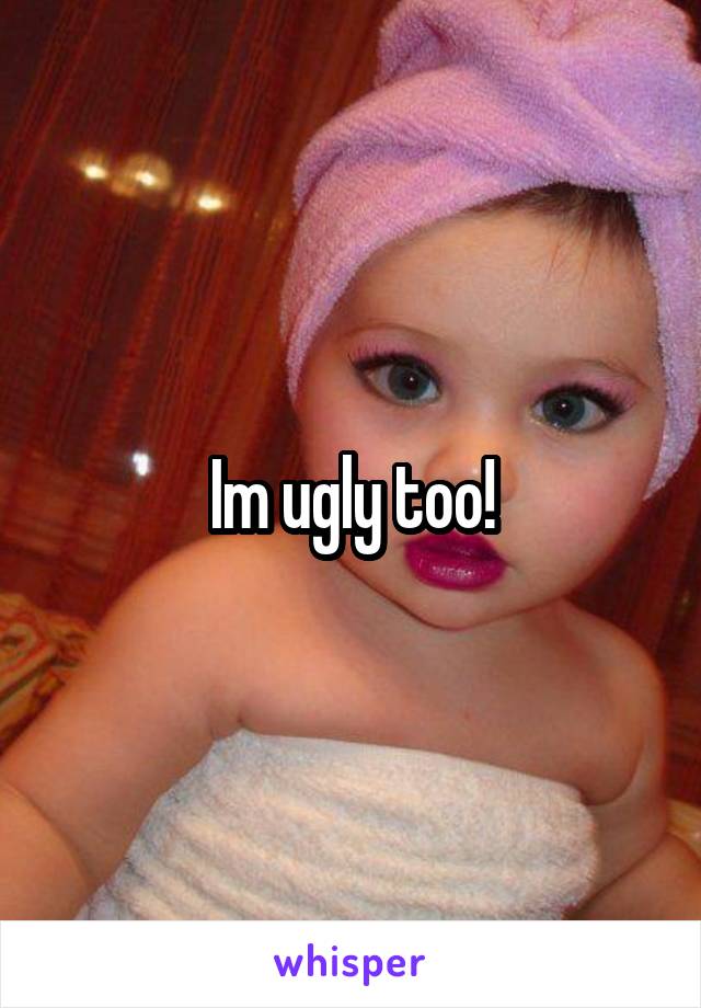 Im ugly too!